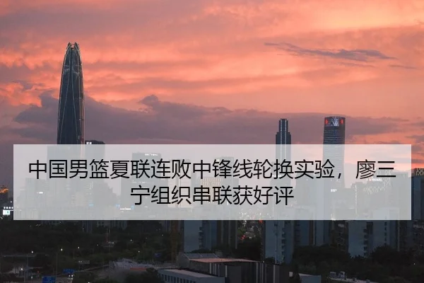 中国男篮夏联连败中锋线轮换实验，廖三宁组织串联获好评