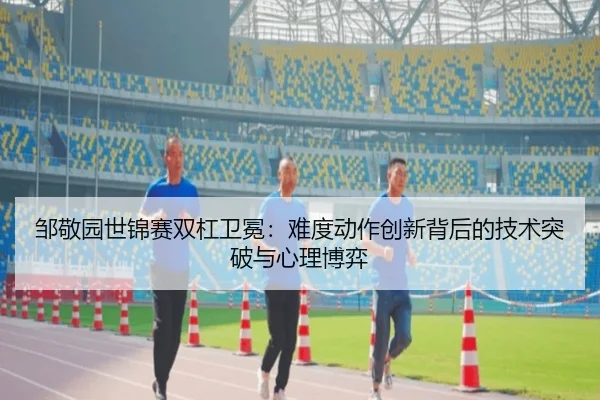 邹敬园世锦赛双杠卫冕：难度动作创新背后的技术突破与心理博弈