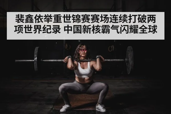 裴鑫依举重世锦赛赛场连续打破两项世界纪录 中国新核霸气闪耀全球