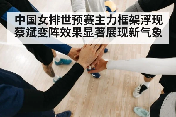 中国女排世预赛主力框架浮现蔡斌变阵效果显著展现新气象