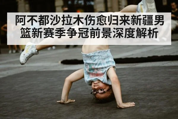阿不都沙拉木伤愈归来新疆男篮新赛季争冠前景深度解析